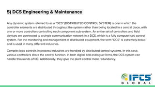 5) DCS Engineering & Maintenance
Any dynamic system referred to as a "DCS" (DISTRIBUTED CONTROL SYSTEM) is one in which the
controller elements are distributed throughout the system rather than being located in a central place, with
one or more controllers controlling each component sub-system. An entire set of controllers and field
devices are connected to a single communication network in a DCS, which is a fully computerised control
system. For the monitoring and management of distributed equipment, the term "DCS" is extremely broad
and is used in many different industries.
Complex loop controls in process industries are handled by distributed control systems. In this case,
various controllers share the control function. In both digital and analogue forms, the DCS system can
handle thousands of I/O. Additionally, they give the plant control more redundancy.
 