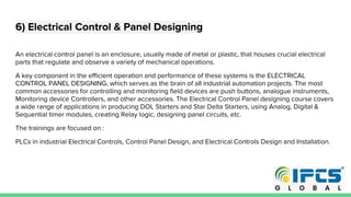 6) Electrical Control & Panel Designing
An electrical control panel is an enclosure, usually made of metal or plastic, that houses crucial electrical
parts that regulate and observe a variety of mechanical operations.
A key component in the efficient operation and performance of these systems is the ELECTRICAL
CONTROL PANEL DESIGNING, which serves as the brain of all industrial automation projects. The most
common accessories for controlling and monitoring field devices are push buttons, analogue instruments,
Monitoring device Controllers, and other accessories. The Electrical Control Panel designing course covers
a wide range of applications in producing DOL Starters and Star Delta Starters, using Analog, Digital &
Sequential timer modules, creating Relay logic, designing panel circuits, etc.
The trainings are focused on :
PLCs in industrial Electrical Controls, Control Panel Design, and Electrical Controls Design and Installation.
 