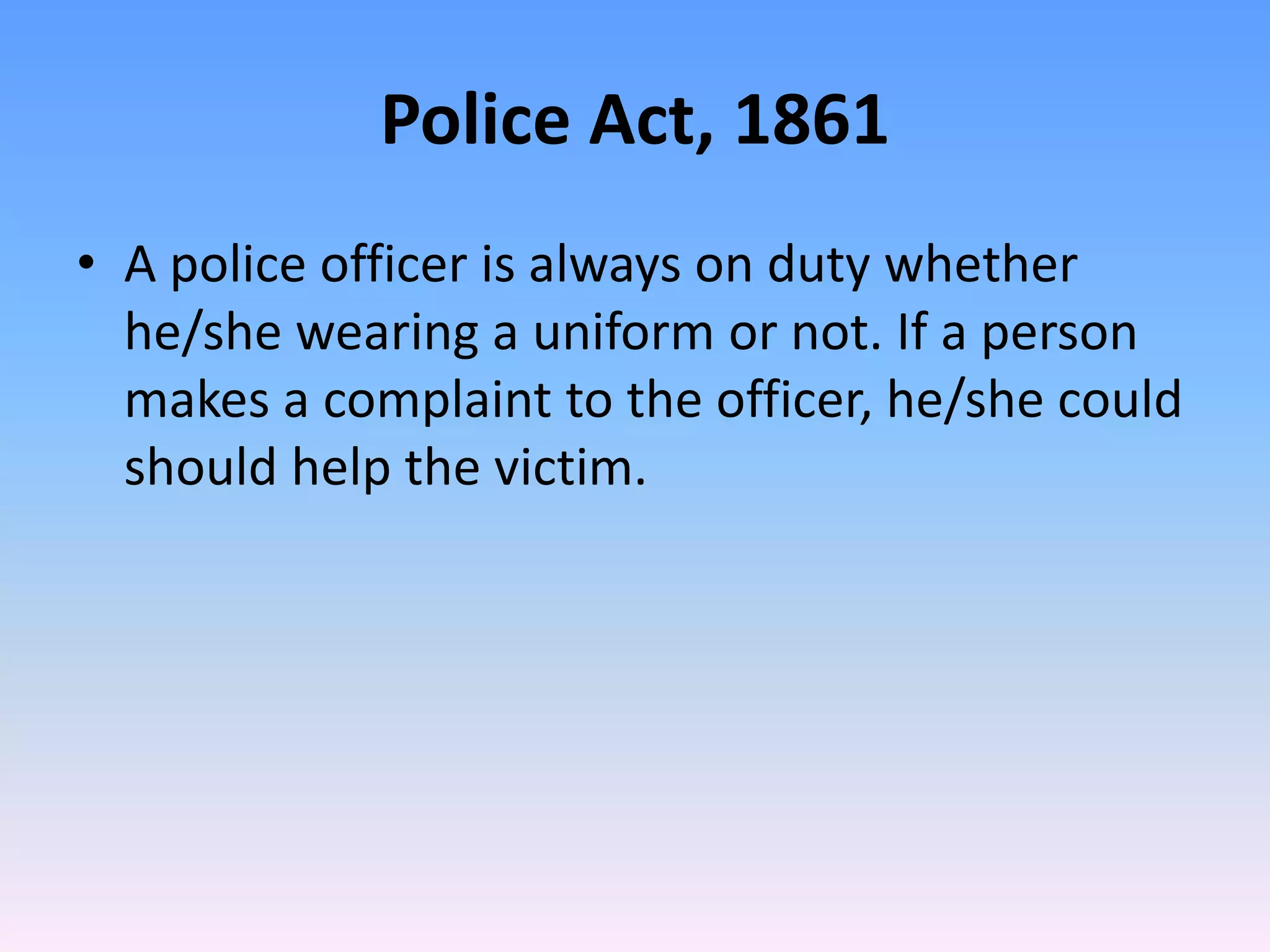 Police Act, 1861
• A police officer is always on duty whether
he/she wearing a uniform or not. If a person
makes a complaint to the officer, he/she could
should help the victim.
 