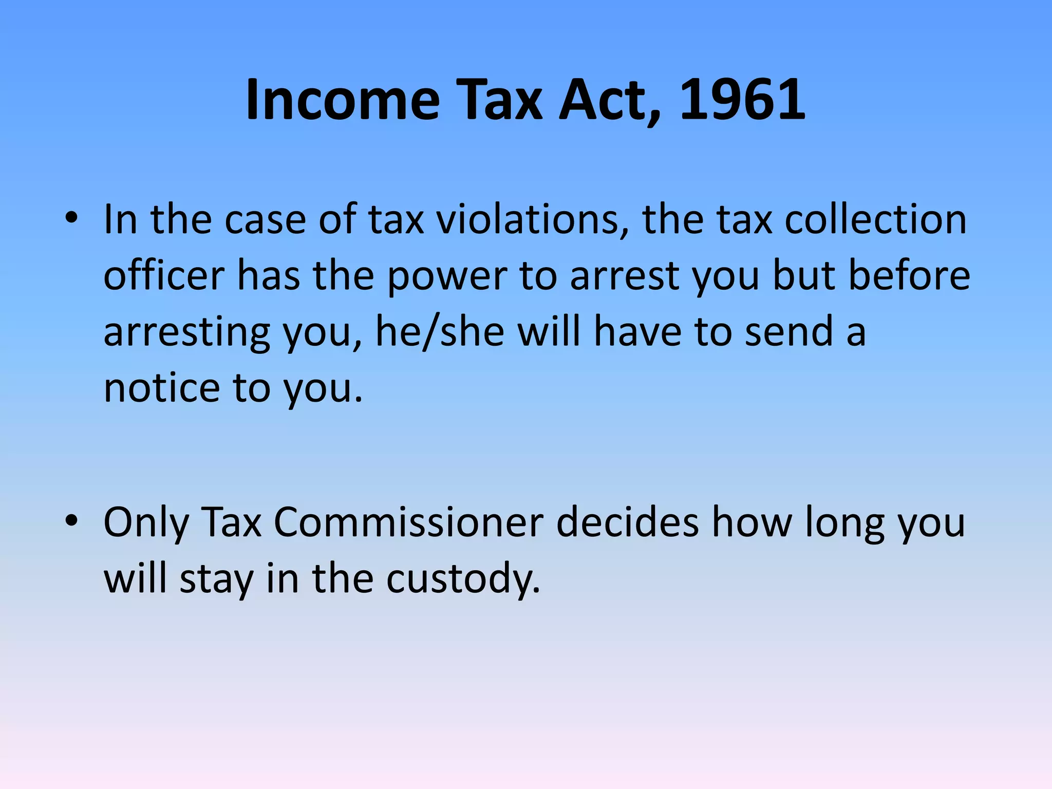 Income Tax Act, 1961
• In the case of tax violations, the tax collection
officer has the power to arrest you but before
arresting you, he/she will have to send a
notice to you.
• Only Tax Commissioner decides how long you
will stay in the custody.
 