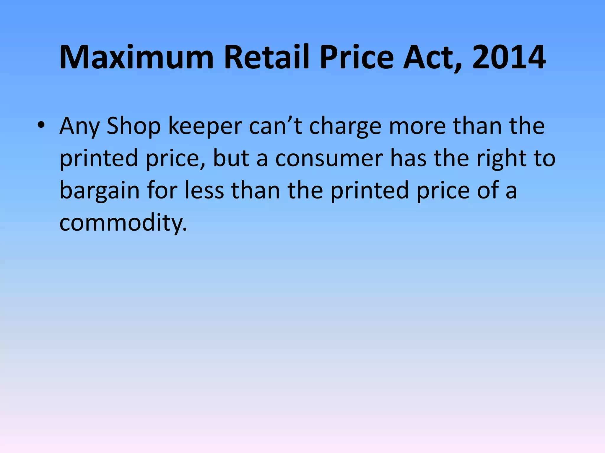 Maximum Retail Price Act, 2014
• Any Shop keeper can’t charge more than the
printed price, but a consumer has the right to
bargain for less than the printed price of a
commodity.
 