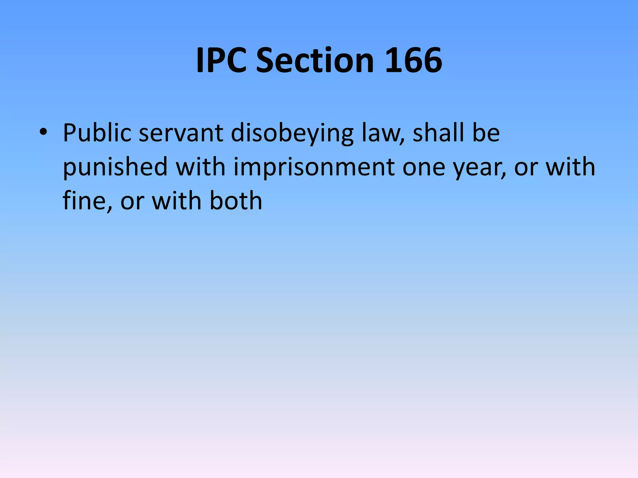 IPC Section 166
• Public servant disobeying law, shall be
punished with imprisonment one year, or with
fine, or with both
 