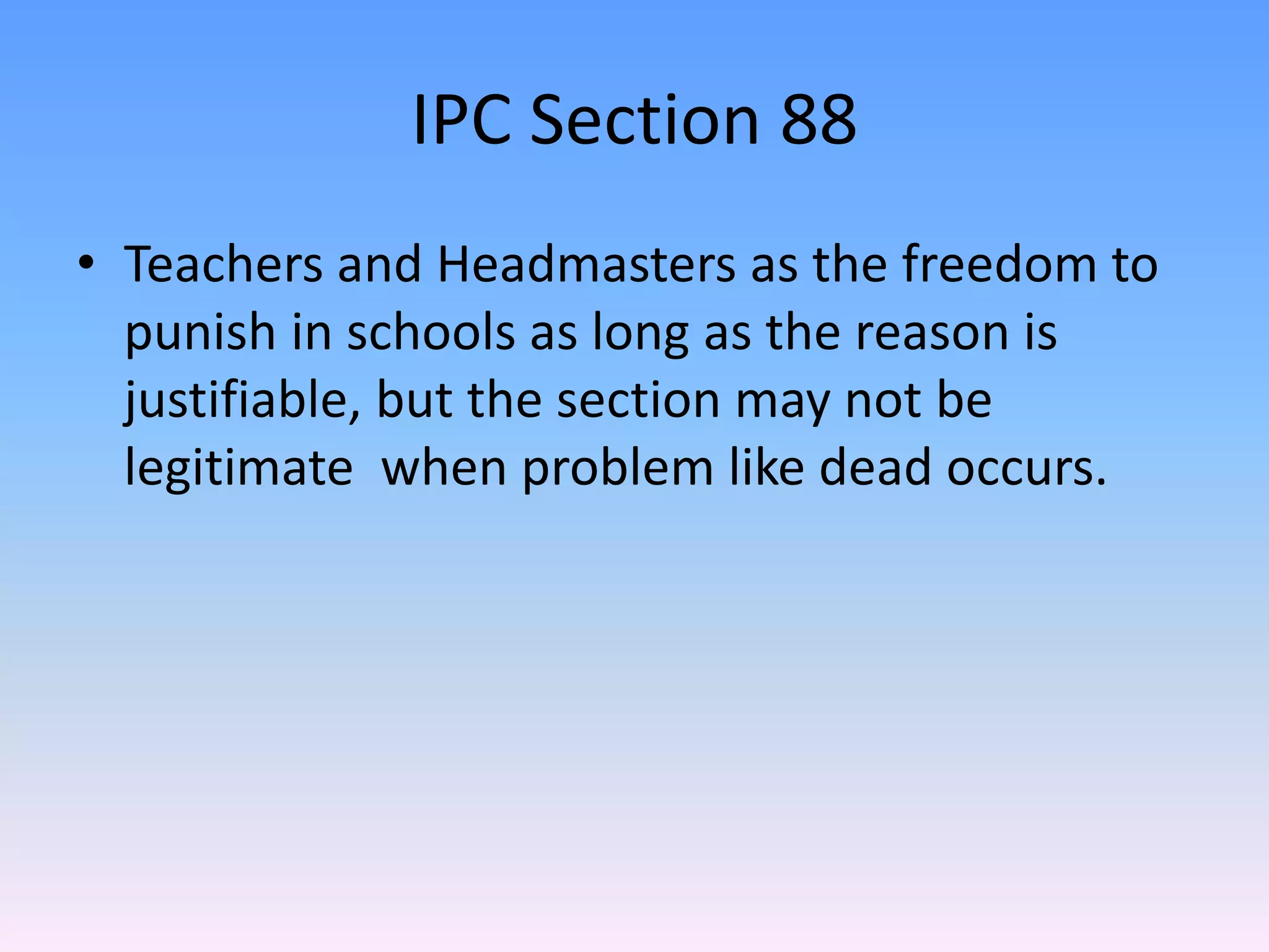 IPC Section 88
• Teachers and Headmasters as the freedom to
punish in schools as long as the reason is
justifiable, but the section may not be
legitimate when problem like dead occurs.
 