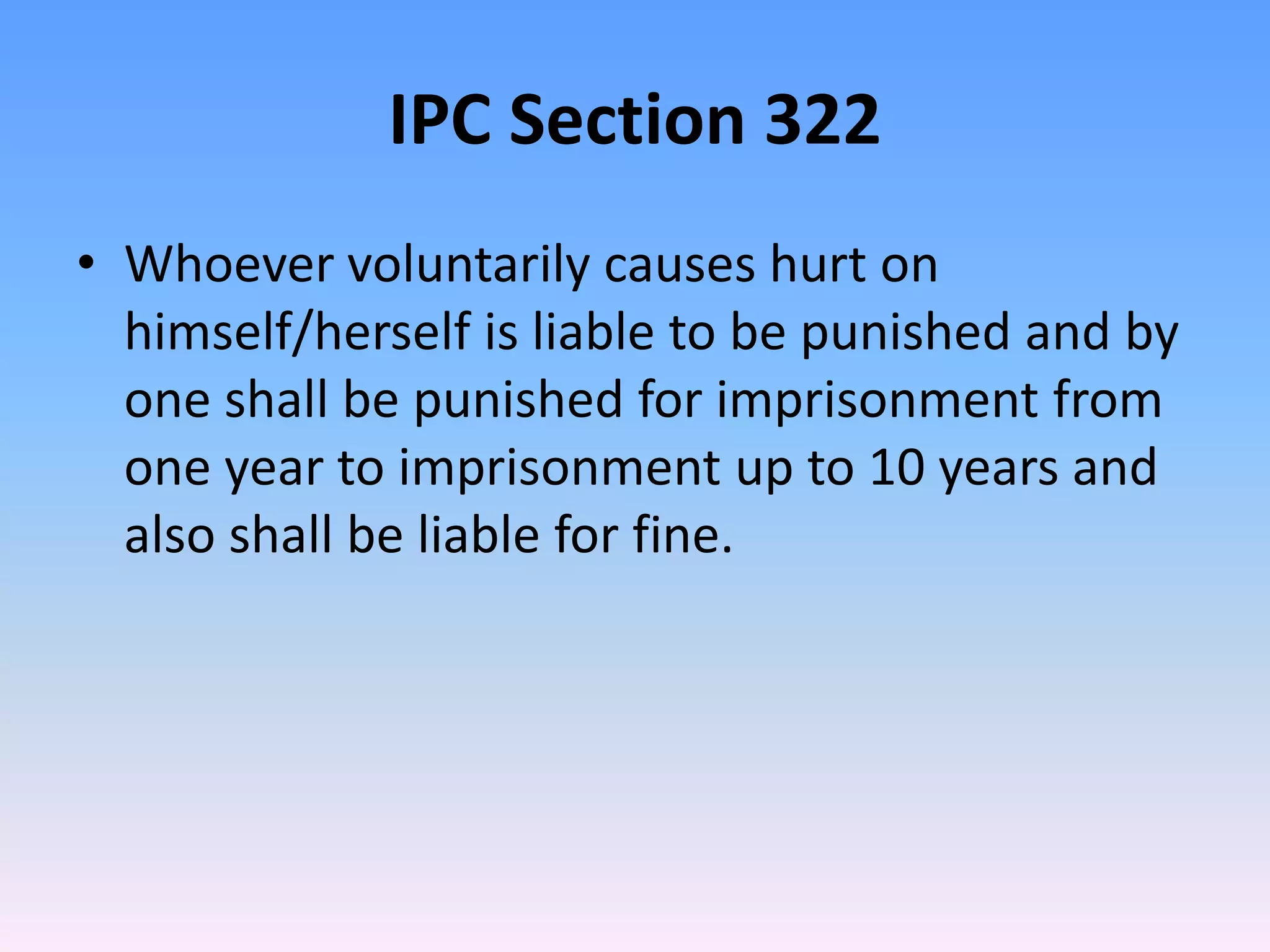 IPC Section 322
• Whoever voluntarily causes hurt on
himself/herself is liable to be punished and by
one shall be punished for imprisonment from
one year to imprisonment up to 10 years and
also shall be liable for fine.
 