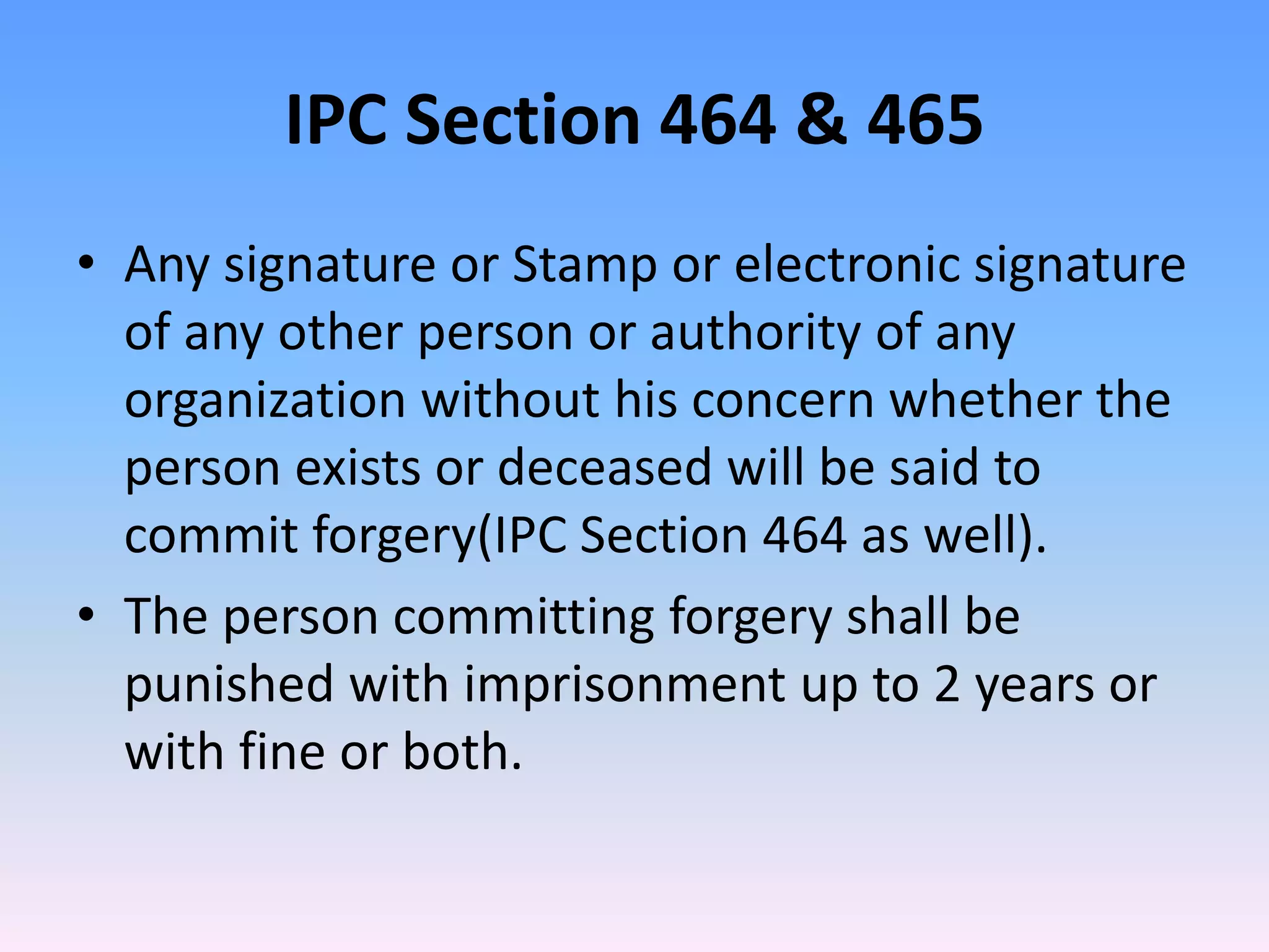 IPC Section 464 & 465
• Any signature or Stamp or electronic signature
of any other person or authority of any
organization without his concern whether the
person exists or deceased will be said to
commit forgery(IPC Section 464 as well).
• The person committing forgery shall be
punished with imprisonment up to 2 years or
with fine or both.
 