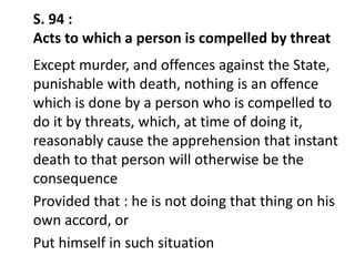 S. 94 :
Acts to which a person is compelled by threat
Except murder, and offences against the State,
punishable with death, nothing is an offence
which is done by a person who is compelled to
do it by threats, which, at time of doing it,
reasonably cause the apprehension that instant
death to that person will otherwise be the
consequence
Provided that : he is not doing that thing on his
own accord, or
Put himself in such situation
 