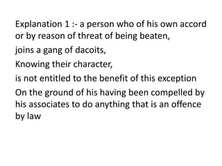 Explanation 1 :- a person who of his own accord
or by reason of threat of being beaten,
joins a gang of dacoits,
Knowing their character,
is not entitled to the benefit of this exception
On the ground of his having been compelled by
his associates to do anything that is an offence
by law
 