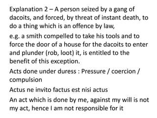 Explanation 2 – A person seized by a gang of
dacoits, and forced, by threat of instant death, to
do a thing which is an offence by law,
e.g. a smith compelled to take his tools and to
force the door of a house for the dacoits to enter
and plunder (rob, loot) it, is entitled to the
benefit of this exception.
Acts done under duress : Pressure / coercion /
compulsion
Actus ne invito factus est nisi actus
An act which is done by me, against my will is not
my act, hence I am not responsible for it
 