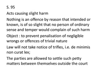 S. 95
Acts causing slight harm
Nothing is an offence by reason that intended or
known, is of so slight that no person of ordinary
sense and temper would complain of such harm
Object : to prevent penalisation of negligible
wrongs or offences of trivial nature
Law will not take notice of trifles, i.e. de minimis
non curat lex;
The parties are allowed to settle such petty
matters between themselves outside the court
 