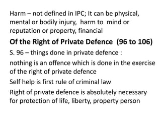 Harm – not defined in IPC; It can be physical,
mental or bodily injury, harm to mind or
reputation or property, financial
Of the Right of Private Defence (96 to 106)
S. 96 – things done in private defence :
nothing is an offence which is done in the exercise
of the right of private defence
Self help is first rule of criminal law
Right of private defence is absolutely necessary
for protection of life, liberty, property person
 