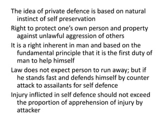 The idea of private defence is based on natural
instinct of self preservation
Right to protect one’s own person and property
against unlawful aggression of others
It is a right inherent in man and based on the
fundamental principle that it is the first duty of
man to help himself
Law does not expect person to run away; but if
he stands fast and defends himself by counter
attack to assailants for self defence
Injury inflicted in self defence should not exceed
the proportion of apprehension of injury by
attacker
 