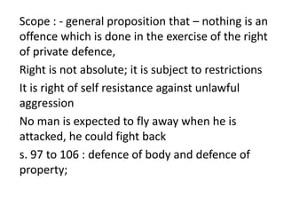 Scope : - general proposition that – nothing is an
offence which is done in the exercise of the right
of private defence,
Right is not absolute; it is subject to restrictions
It is right of self resistance against unlawful
aggression
No man is expected to fly away when he is
attacked, he could fight back
s. 97 to 106 : defence of body and defence of
property;
 