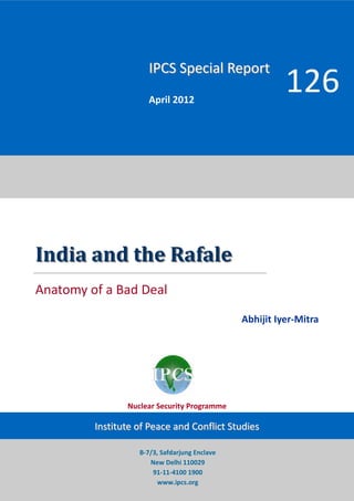 IPCS Special Report
                      April 2012
                                                         126



India and the Rafale
Anatomy of a Bad Deal
                                               Abhijit Iyer-Mitra




                Nuclear Security Programme

         Institute of Peace and Conflict Studies

                   B-7/3, Safdarjung Enclave
                      New Delhi 110029
                       91-11-4100 1900
                         www.ipcs.org
 