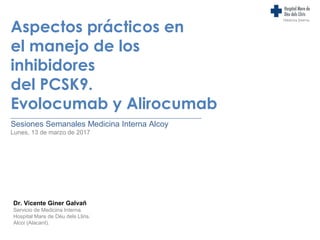 Aspectos prácticos en
el manejo de los
inhibidores
del PCSK9.
Evolocumab y Alirocumab
________________________________________________________________
Sesiones Semanales Medicina Interna Alcoy
Lunes, 13 de marzo de 2017
Medicina Interna
Dr. Vicente Giner Galvañ
Servicio de Medicina Interna.
Hospital Mare de Déu dels Lliris.
Alcoi (Alacant).
 