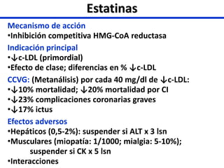 Estatinas
Mecanismo de acción
•Inhibición competitiva HMG-CoA reductasa
Indicación principal
•↓c-LDL (primordial)
•Efecto de clase; diferencias en % ↓c-LDL
CCVG: (Metanálisis) por cada 40 mg/dl de ↓c-LDL:
•↓10% mortalidad; ↓20% mortalidad por CI
•↓23% complicaciones coronarias graves
•↓17% ictus
Efectos adversos
•Hepáticos (0,5-2%): suspender si ALT x 3 lsn
•Musculares (miopatía: 1/1000; mialgia: 5-10%);
suspender si CK x 5 lsn
•Interacciones
 