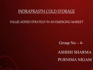 INDRAPRASTH COLD STORAGE
VALUE ADDED STRATEGY IN AN EMERGING MARKET
Group No – 4-
ASHISH SHARMA
PURNIMA NIGAM
 