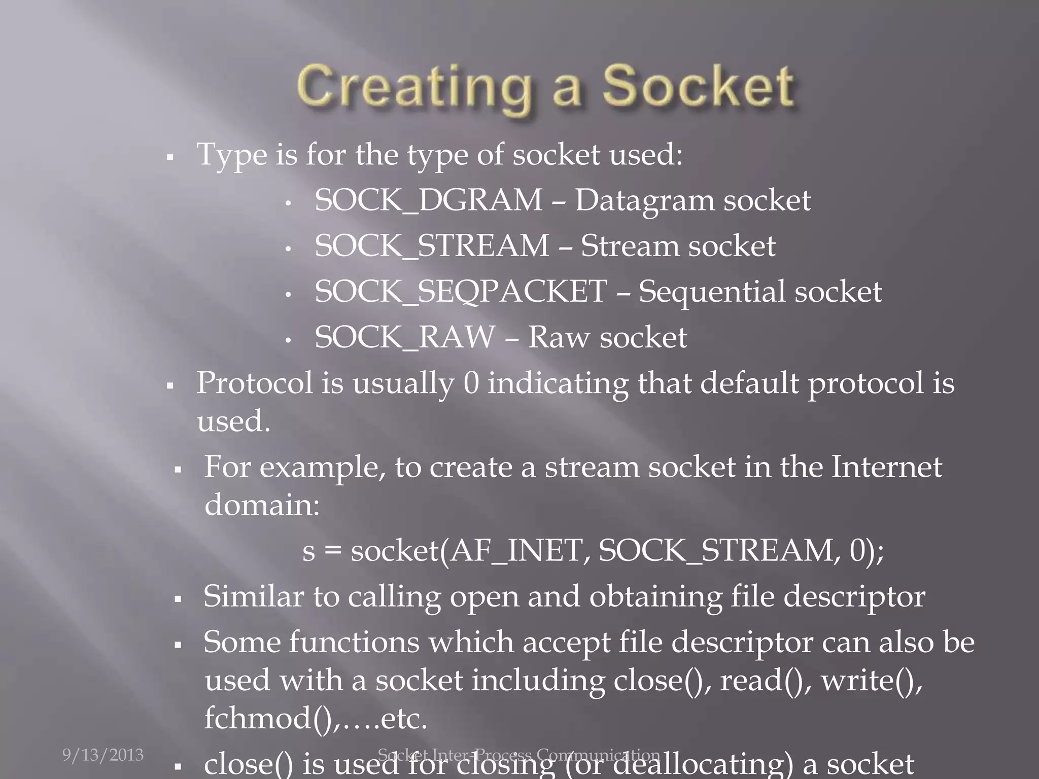  Type is for the type of socket used:
• SOCK_DGRAM – Datagram socket
• SOCK_STREAM – Stream socket
• SOCK_SEQPACKET – Sequential socket
• SOCK_RAW – Raw socket
 Protocol is usually 0 indicating that default protocol is
used.
 For example, to create a stream socket in the Internet
domain:
s = socket(AF_INET, SOCK_STREAM, 0);
 Similar to calling open and obtaining file descriptor
 Some functions which accept file descriptor can also be
used with a socket including close(), read(), write(),
fchmod(),….etc.
 close() is used for closing (or deallocating) a socket9/13/2013 Socket Inter-Process Communication
 