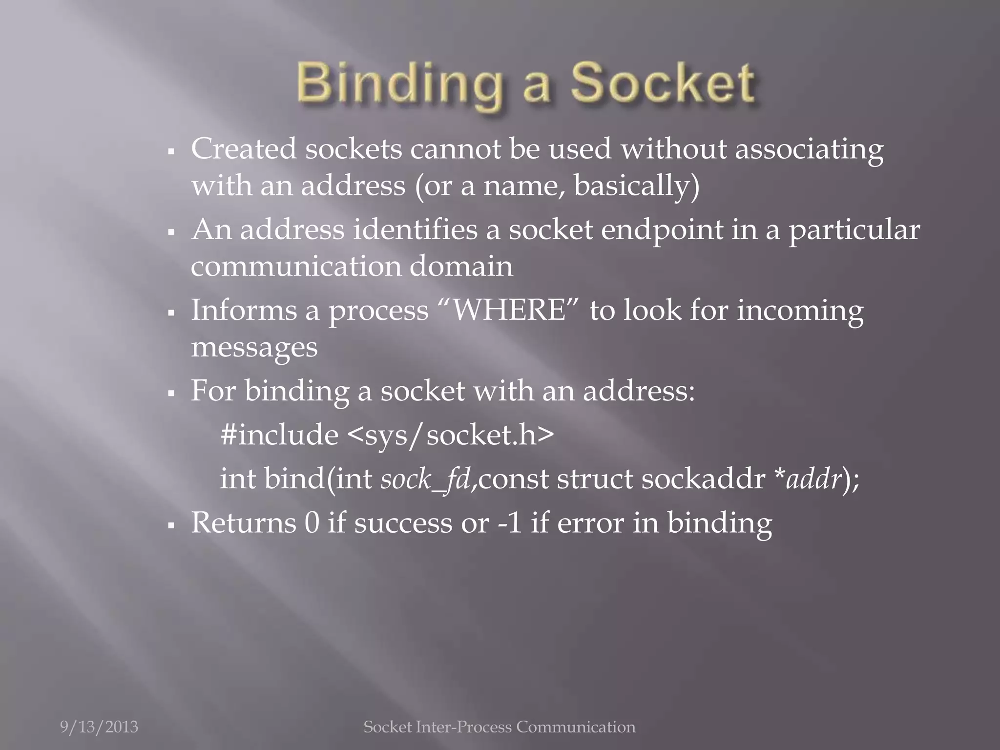  Created sockets cannot be used without associating
with an address (or a name, basically)
 An address identifies a socket endpoint in a particular
communication domain
 Informs a process “WHERE” to look for incoming
messages
 For binding a socket with an address:
#include <sys/socket.h>
int bind(int sock_fd,const struct sockaddr *addr);
 Returns 0 if success or -1 if error in binding
9/13/2013 Socket Inter-Process Communication
 
