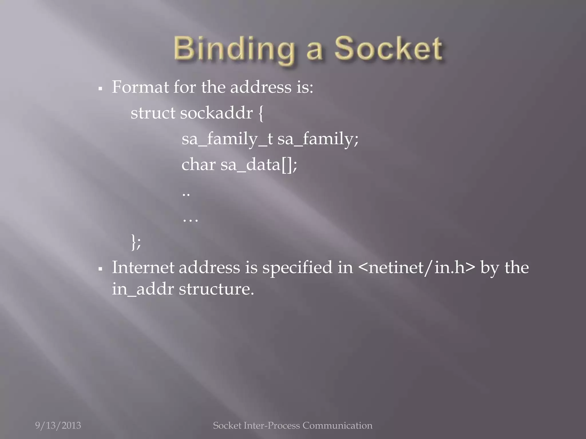  Format for the address is:
struct sockaddr {
sa_family_t sa_family;
char sa_data[];
..
…
};
 Internet address is specified in <netinet/in.h> by the
in_addr structure.
9/13/2013 Socket Inter-Process Communication
 