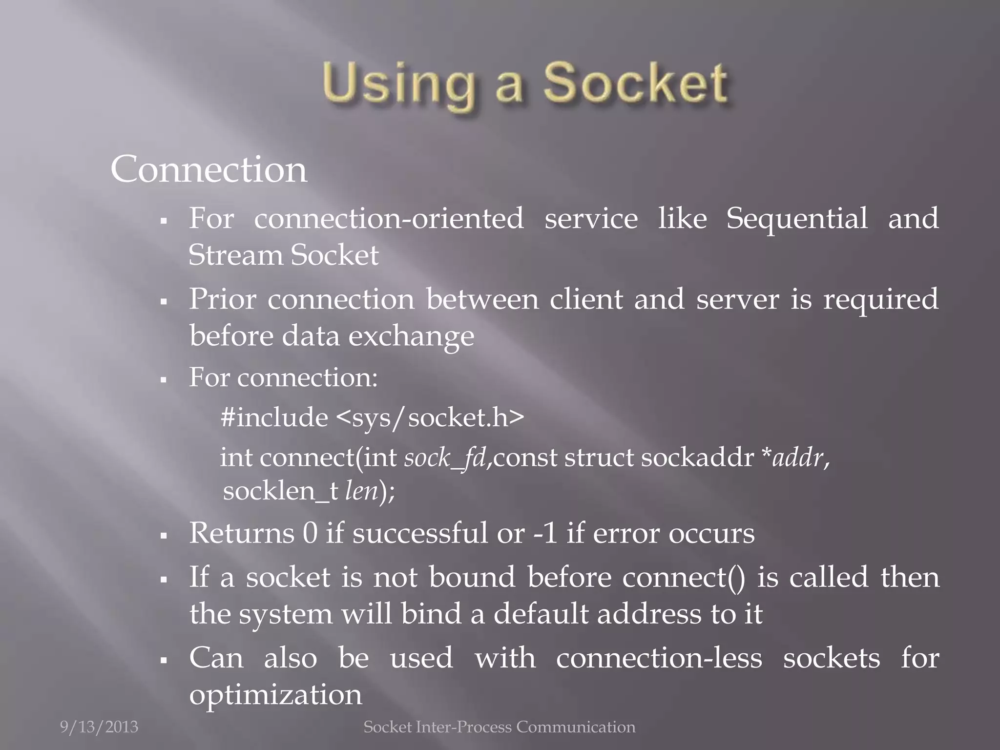 Connection
 For connection-oriented service like Sequential and
Stream Socket
 Prior connection between client and server is required
before data exchange
 For connection:
#include <sys/socket.h>
int connect(int sock_fd,const struct sockaddr *addr,
socklen_t len);
 Returns 0 if successful or -1 if error occurs
 If a socket is not bound before connect() is called then
the system will bind a default address to it
 Can also be used with connection-less sockets for
optimization
9/13/2013 Socket Inter-Process Communication
 