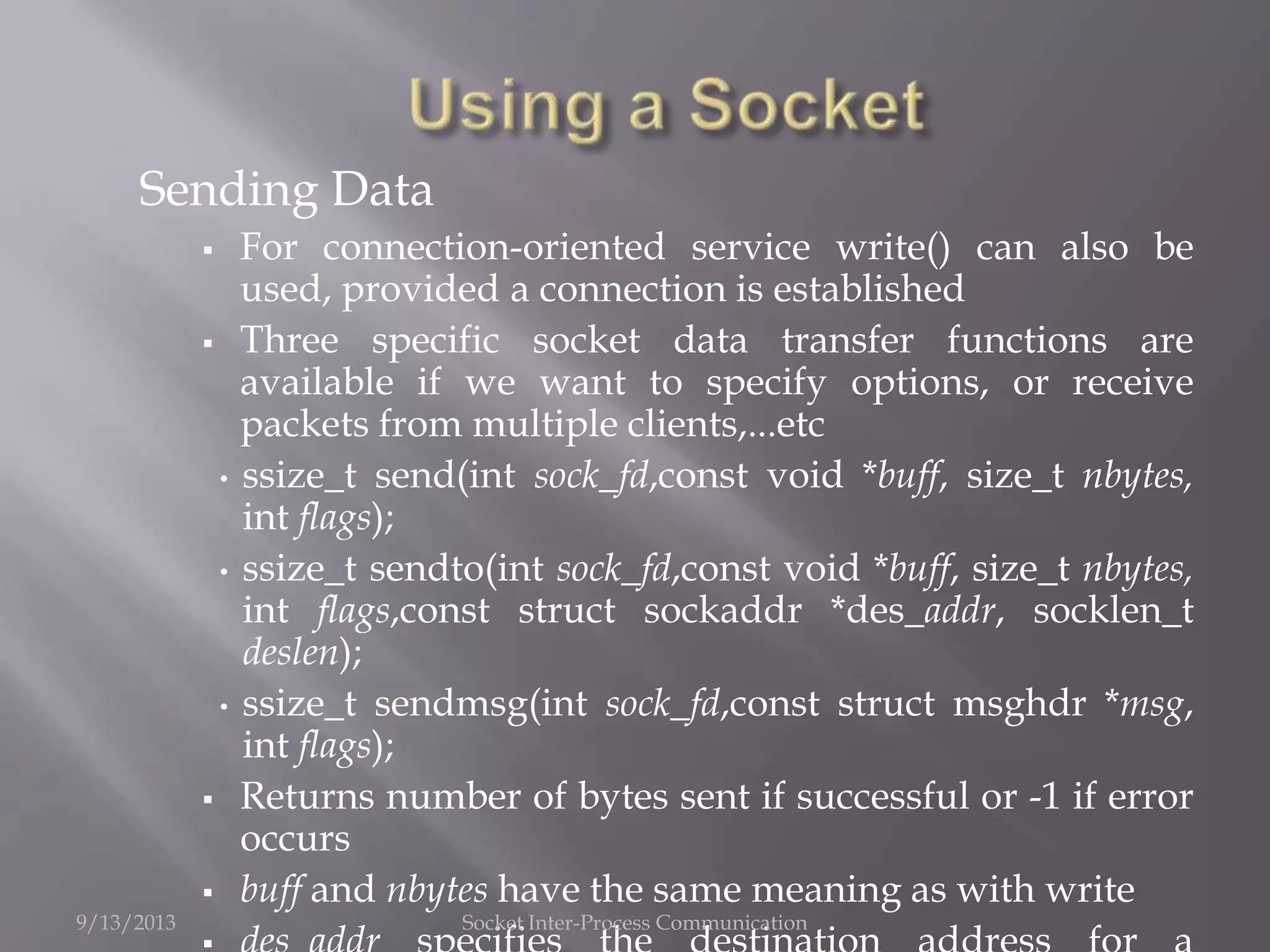 Sending Data
 For connection-oriented service write() can also be
used, provided a connection is established
 Three specific socket data transfer functions are
available if we want to specify options, or receive
packets from multiple clients,...etc
• ssize_t send(int sock_fd,const void *buff, size_t nbytes,
int flags);
• ssize_t sendto(int sock_fd,const void *buff, size_t nbytes,
int flags,const struct sockaddr *des_addr, socklen_t
deslen);
• ssize_t sendmsg(int sock_fd,const struct msghdr *msg,
int flags);
 Returns number of bytes sent if successful or -1 if error
occurs
 buff and nbytes have the same meaning as with write
9/13/2013 Socket Inter-Process Communication
 