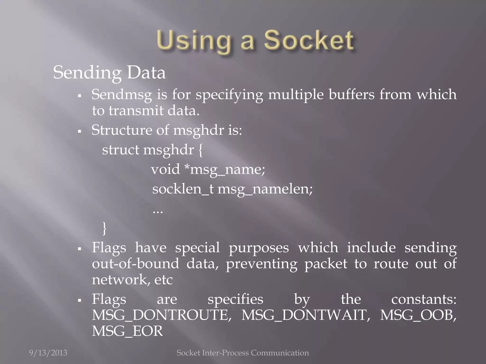 Sending Data
 Sendmsg is for specifying multiple buffers from which
to transmit data.
 Structure of msghdr is:
struct msghdr {
void *msg_name;
socklen_t msg_namelen;
...
}
 Flags have special purposes which include sending
out-of-bound data, preventing packet to route out of
network, etc
 Flags are specifies by the constants:
MSG_DONTROUTE, MSG_DONTWAIT, MSG_OOB,
MSG_EOR
9/13/2013 Socket Inter-Process Communication
 