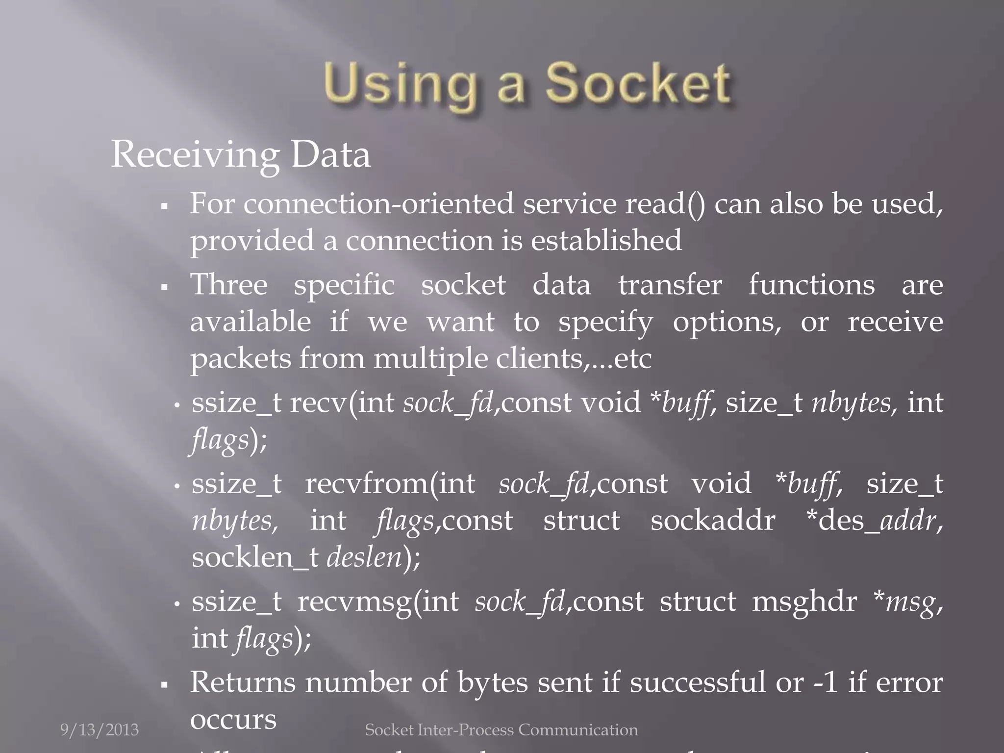 Receiving Data
 For connection-oriented service read() can also be used,
provided a connection is established
 Three specific socket data transfer functions are
available if we want to specify options, or receive
packets from multiple clients,...etc
• ssize_t recv(int sock_fd,const void *buff, size_t nbytes, int
flags);
• ssize_t recvfrom(int sock_fd,const void *buff, size_t
nbytes, int flags,const struct sockaddr *des_addr,
socklen_t deslen);
• ssize_t recvmsg(int sock_fd,const struct msghdr *msg,
int flags);
 Returns number of bytes sent if successful or -1 if error
occurs9/13/2013 Socket Inter-Process Communication
 