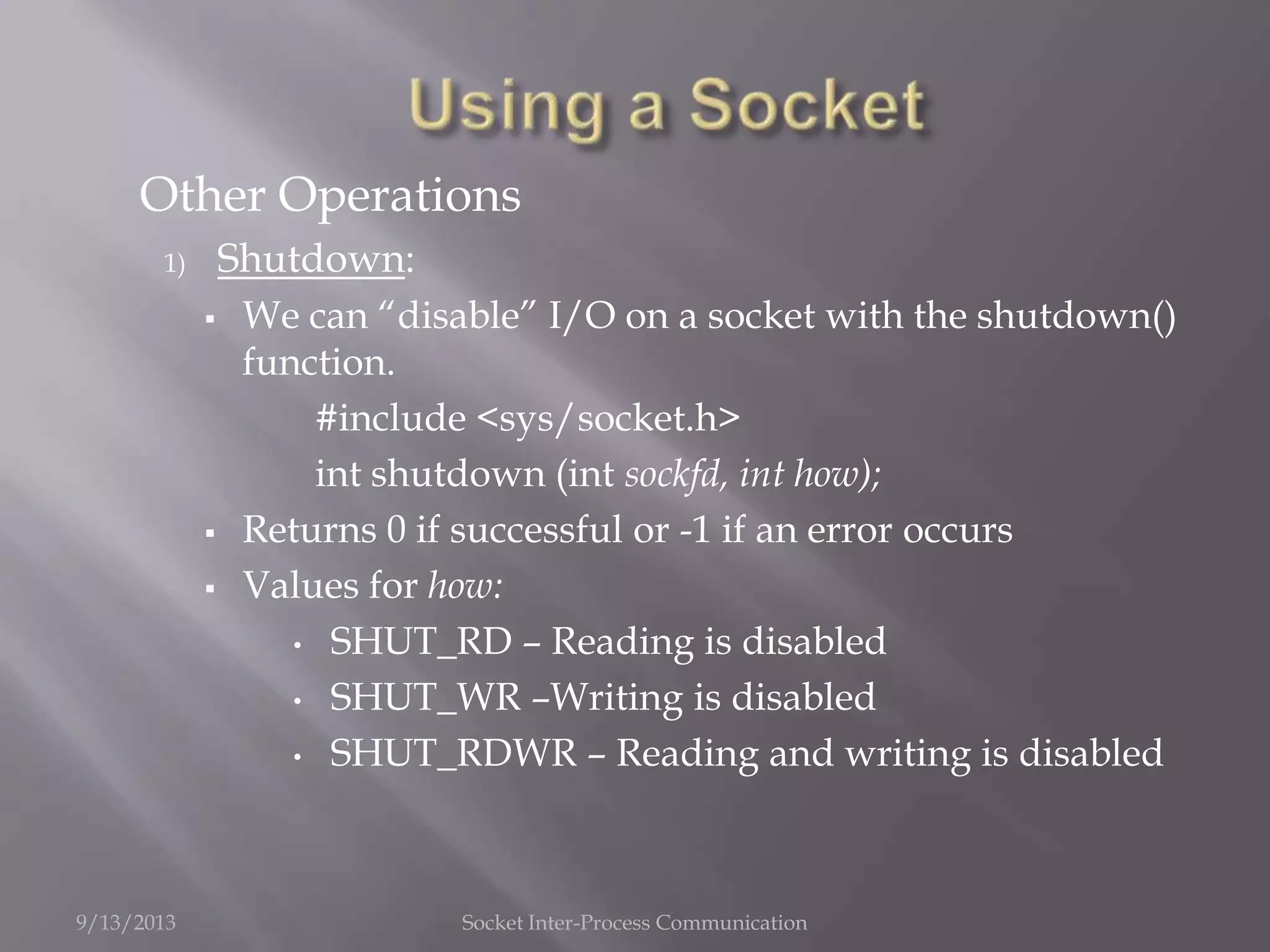 Other Operations
1) Shutdown:
 We can “disable” I/O on a socket with the shutdown()
function.
#include <sys/socket.h>
int shutdown (int sockfd, int how);
 Returns 0 if successful or -1 if an error occurs
 Values for how:
• SHUT_RD – Reading is disabled
• SHUT_WR –Writing is disabled
• SHUT_RDWR – Reading and writing is disabled
9/13/2013 Socket Inter-Process Communication
 