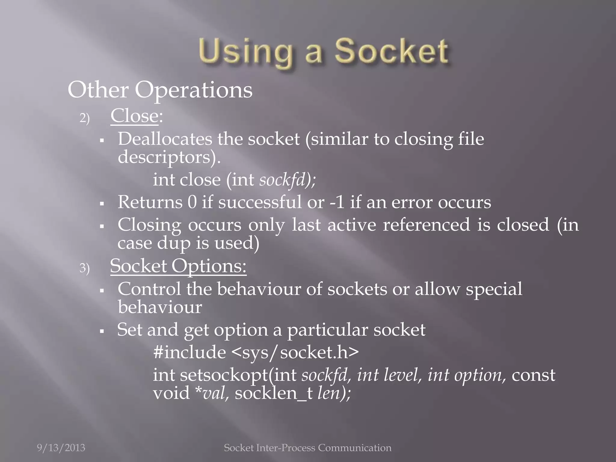 Other Operations
2) Close:
 Deallocates the socket (similar to closing file
descriptors).
int close (int sockfd);
 Returns 0 if successful or -1 if an error occurs
 Closing occurs only last active referenced is closed (in
case dup is used)
3) Socket Options:
 Control the behaviour of sockets or allow special
behaviour
 Set and get option a particular socket
#include <sys/socket.h>
int setsockopt(int sockfd, int level, int option, const
void *val, socklen_t len);
9/13/2013 Socket Inter-Process Communication
 