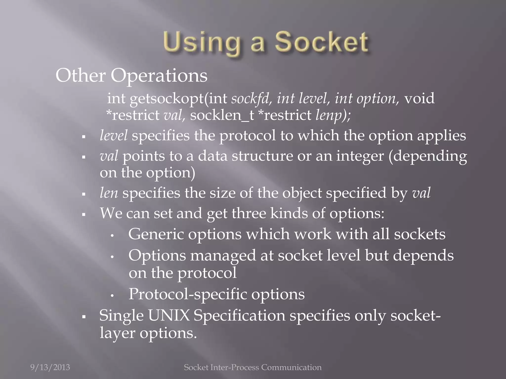 Other Operations
int getsockopt(int sockfd, int level, int option, void
*restrict val, socklen_t *restrict lenp);
 level specifies the protocol to which the option applies
 val points to a data structure or an integer (depending
on the option)
 len specifies the size of the object specified by val
 We can set and get three kinds of options:
• Generic options which work with all sockets
• Options managed at socket level but depends
on the protocol
• Protocol-specific options
 Single UNIX Specification specifies only socket-
layer options.
9/13/2013 Socket Inter-Process Communication
 