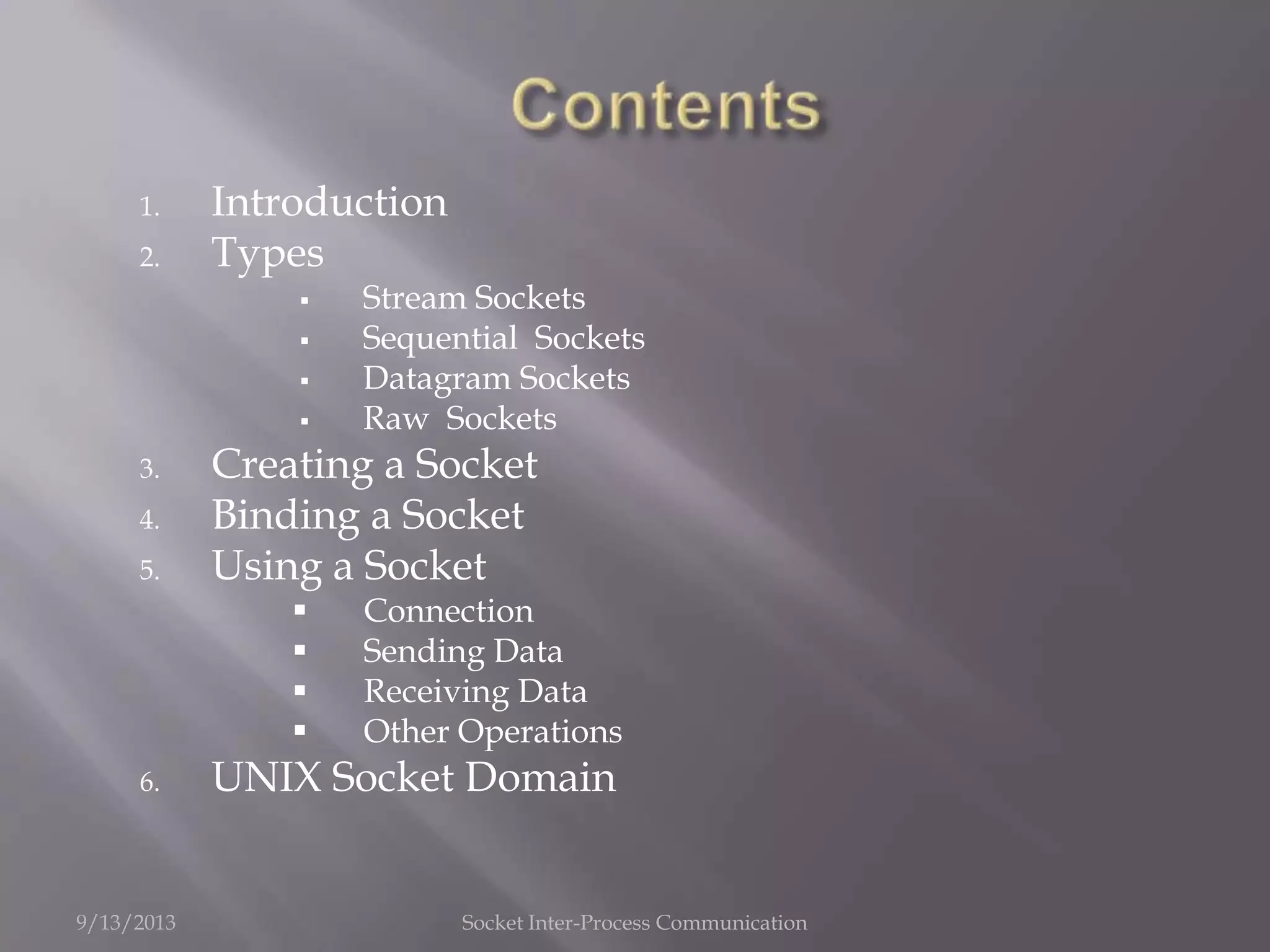 1. Introduction
2. Types
 Stream Sockets
 Sequential Sockets
 Datagram Sockets
 Raw Sockets
3. Creating a Socket
4. Binding a Socket
5. Using a Socket
 Connection
 Sending Data
 Receiving Data
 Other Operations
6. UNIX Socket Domain
9/13/2013 Socket Inter-Process Communication
 