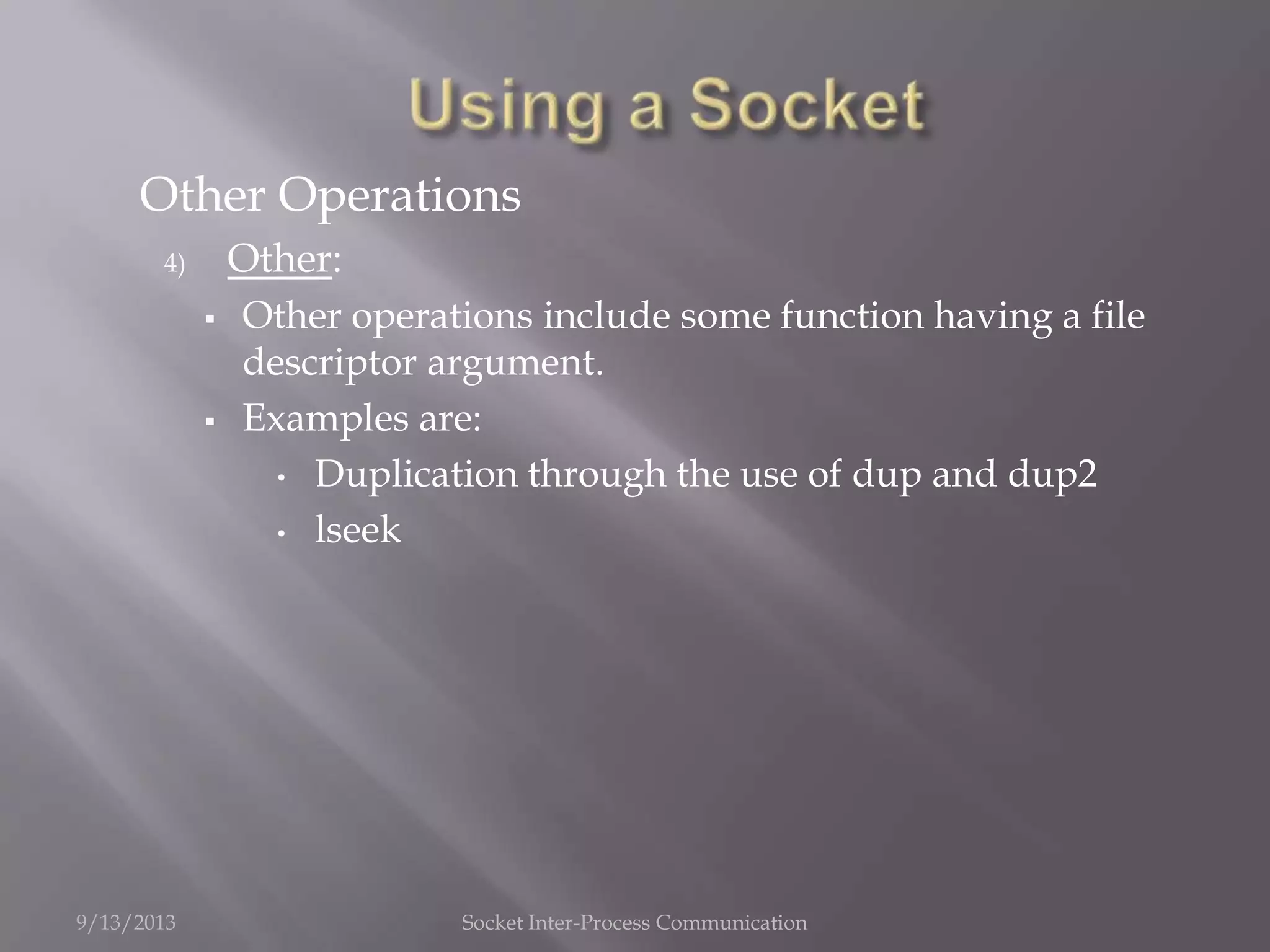 Other Operations
4) Other:
 Other operations include some function having a file
descriptor argument.
 Examples are:
• Duplication through the use of dup and dup2
• lseek
9/13/2013 Socket Inter-Process Communication
 