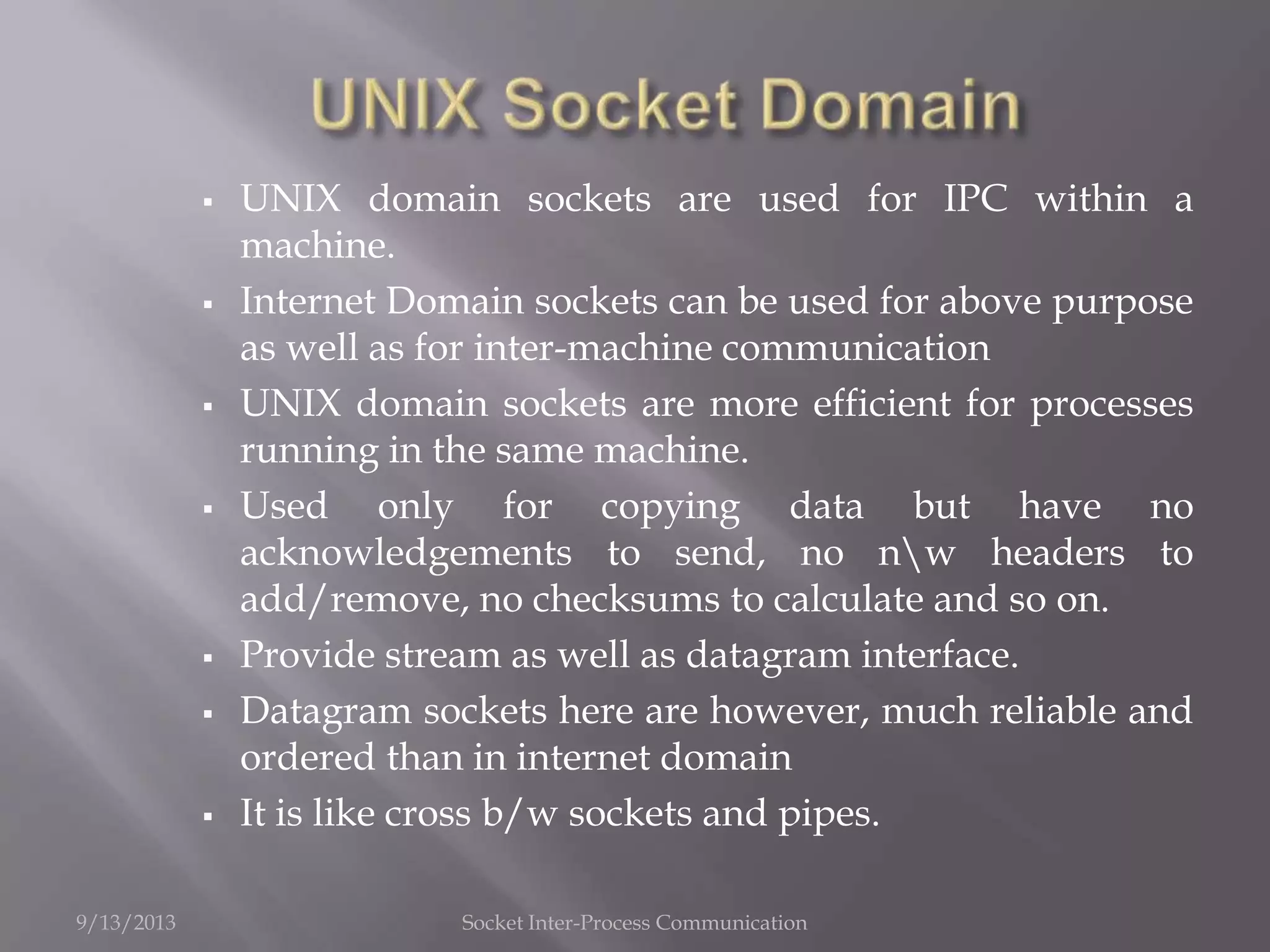  UNIX domain sockets are used for IPC within a
machine.
 Internet Domain sockets can be used for above purpose
as well as for inter-machine communication
 UNIX domain sockets are more efficient for processes
running in the same machine.
 Used only for copying data but have no
acknowledgements to send, no nw headers to
add/remove, no checksums to calculate and so on.
 Provide stream as well as datagram interface.
 Datagram sockets here are however, much reliable and
ordered than in internet domain
 It is like cross b/w sockets and pipes.
9/13/2013 Socket Inter-Process Communication
 