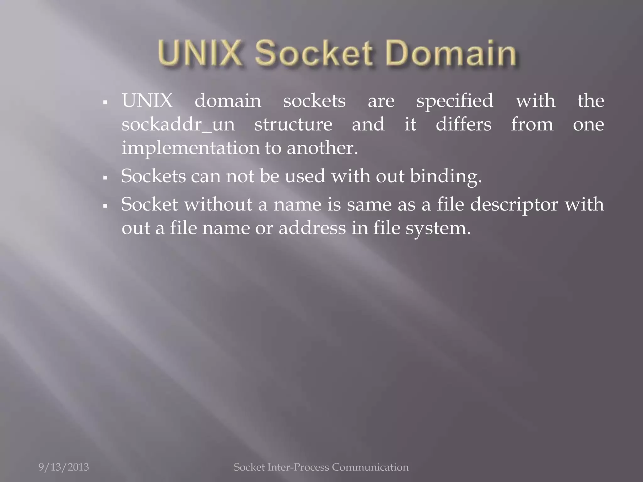  UNIX domain sockets are specified with the
sockaddr_un structure and it differs from one
implementation to another.
 Sockets can not be used with out binding.
 Socket without a name is same as a file descriptor with
out a file name or address in file system.
9/13/2013 Socket Inter-Process Communication
 