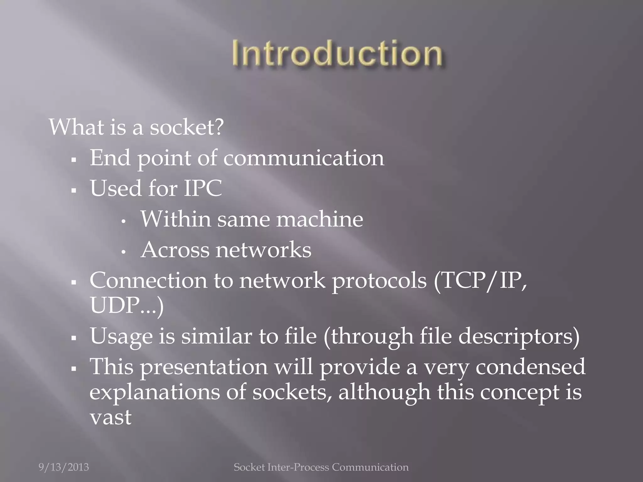What is a socket?
 End point of communication
 Used for IPC
• Within same machine
• Across networks
 Connection to network protocols (TCP/IP,
UDP...)
 Usage is similar to file (through file descriptors)
 This presentation will provide a very condensed
explanations of sockets, although this concept is
vast
9/13/2013 Socket Inter-Process Communication
 