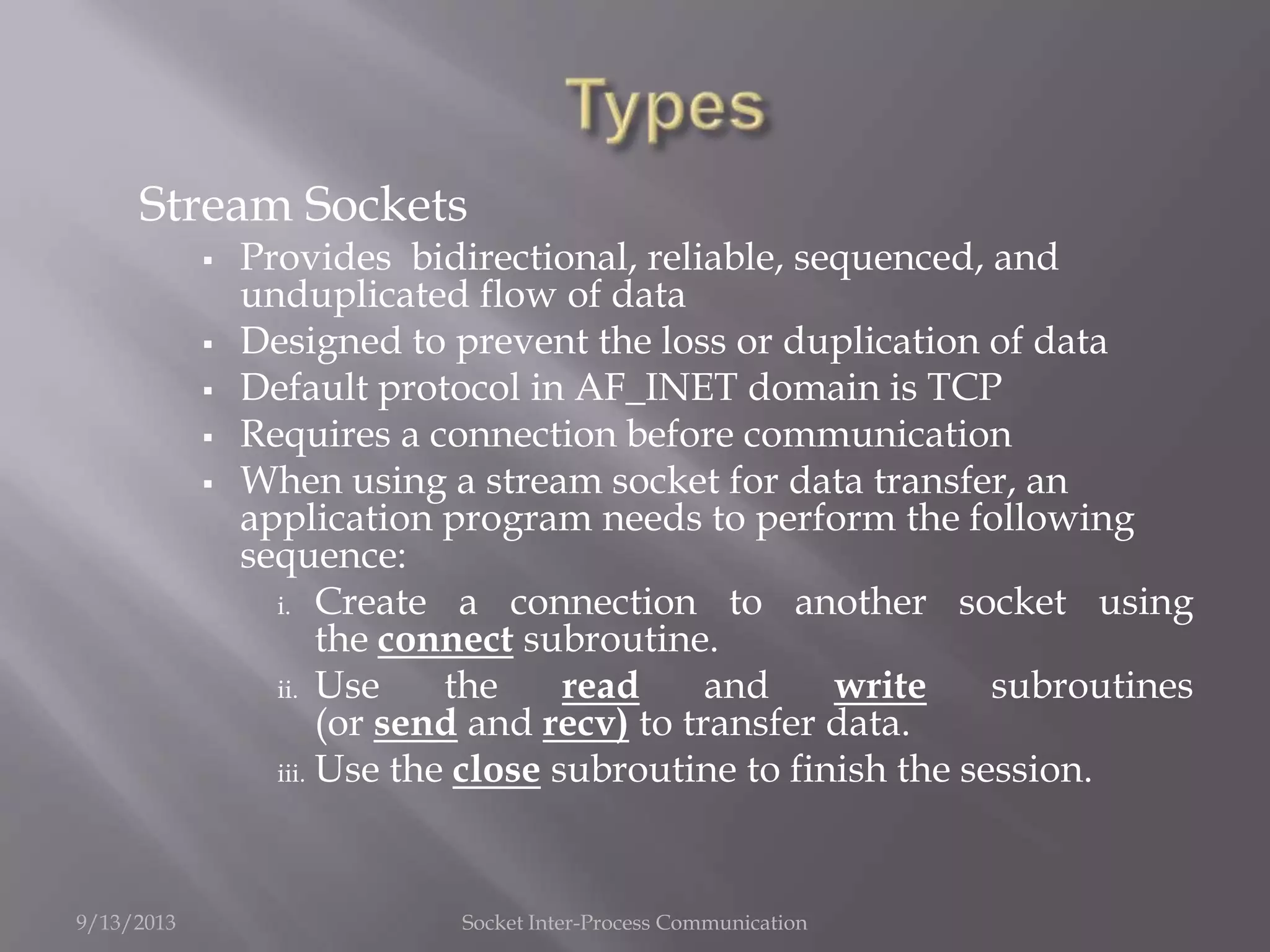 Stream Sockets
 Provides bidirectional, reliable, sequenced, and
unduplicated flow of data
 Designed to prevent the loss or duplication of data
 Default protocol in AF_INET domain is TCP
 Requires a connection before communication
 When using a stream socket for data transfer, an
application program needs to perform the following
sequence:
i. Create a connection to another socket using
the connect subroutine.
ii. Use the read and write subroutines
(or send and recv) to transfer data.
iii. Use the close subroutine to finish the session.
9/13/2013 Socket Inter-Process Communication
 