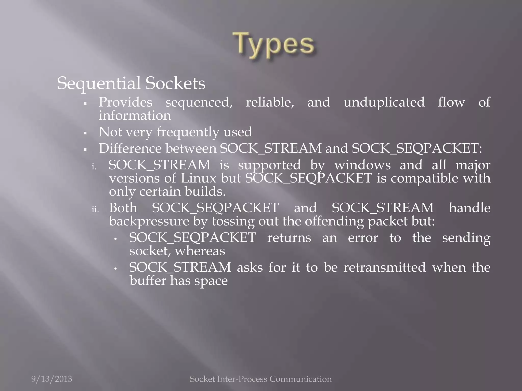 Sequential Sockets
 Provides sequenced, reliable, and unduplicated flow of
information
 Not very frequently used
 Difference between SOCK_STREAM and SOCK_SEQPACKET:
i. SOCK_STREAM is supported by windows and all major
versions of Linux but SOCK_SEQPACKET is compatible with
only certain builds.
ii. Both SOCK_SEQPACKET and SOCK_STREAM handle
backpressure by tossing out the offending packet but:
• SOCK_SEQPACKET returns an error to the sending
socket, whereas
• SOCK_STREAM asks for it to be retransmitted when the
buffer has space
9/13/2013 Socket Inter-Process Communication
 