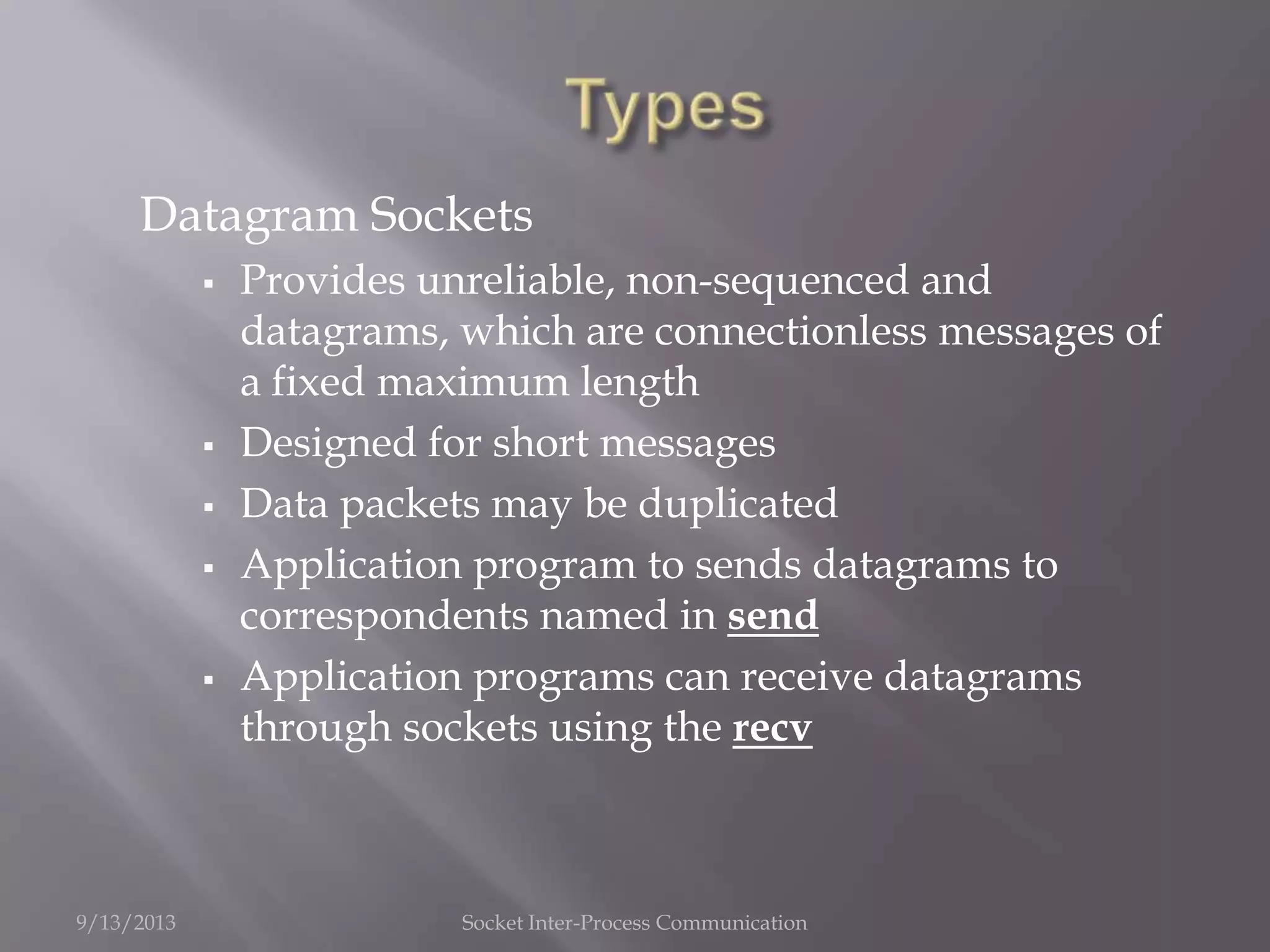 Datagram Sockets
 Provides unreliable, non-sequenced and
datagrams, which are connectionless messages of
a fixed maximum length
 Designed for short messages
 Data packets may be duplicated
 Application program to sends datagrams to
correspondents named in send
 Application programs can receive datagrams
through sockets using the recv
9/13/2013 Socket Inter-Process Communication
 
