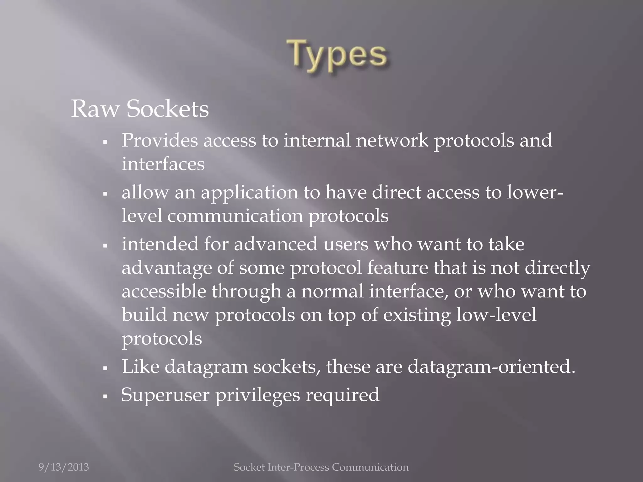 Raw Sockets
 Provides access to internal network protocols and
interfaces
 allow an application to have direct access to lower-
level communication protocols
 intended for advanced users who want to take
advantage of some protocol feature that is not directly
accessible through a normal interface, or who want to
build new protocols on top of existing low-level
protocols
 Like datagram sockets, these are datagram-oriented.
 Superuser privileges required
9/13/2013 Socket Inter-Process Communication
 