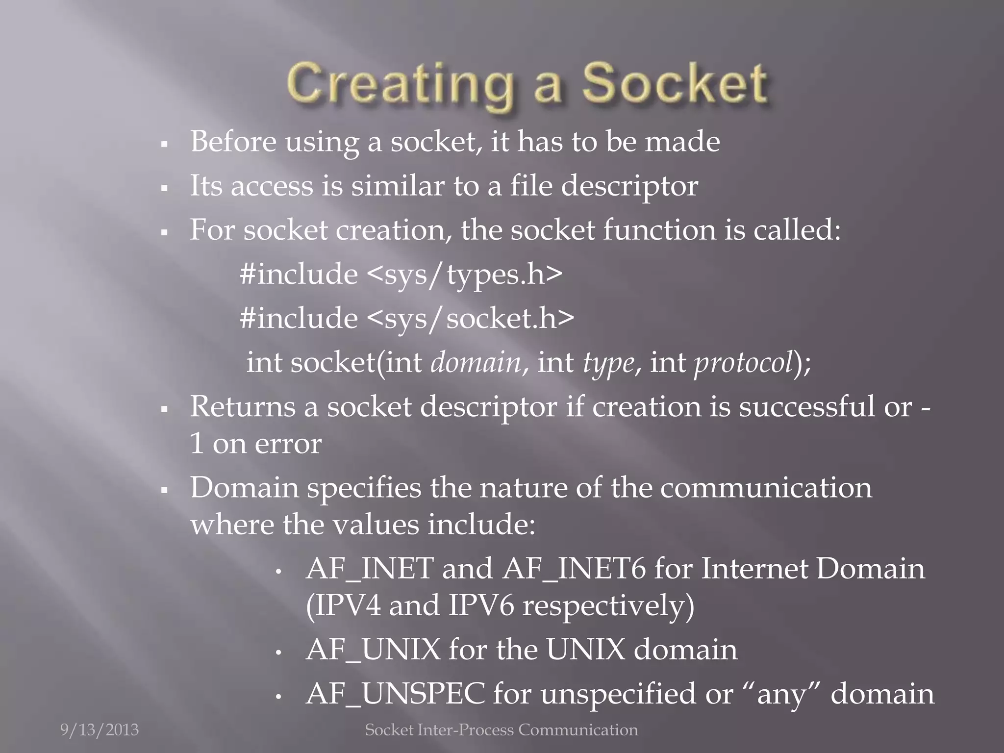  Before using a socket, it has to be made
 Its access is similar to a file descriptor
 For socket creation, the socket function is called:
#include <sys/types.h>
#include <sys/socket.h>
int socket(int domain, int type, int protocol);
 Returns a socket descriptor if creation is successful or -
1 on error
 Domain specifies the nature of the communication
where the values include:
• AF_INET and AF_INET6 for Internet Domain
(IPV4 and IPV6 respectively)
• AF_UNIX for the UNIX domain
• AF_UNSPEC for unspecified or “any” domain
9/13/2013 Socket Inter-Process Communication
 