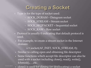  Type is for the type of socket used:
• SOCK_DGRAM – Datagram socket
• SOCK_STREAM – Stream socket
• SOCK_SEQPACKET – Sequential socket
• SOCK_RAW – Raw socket
 Protocol is usually 0 indicating that default protocol is
used.
 For example, to create a stream socket in the Internet
domain:
s = socket(AF_INET, SOCK_STREAM, 0);
 Similar to calling open and obtaining file descriptor
 Some functions which accept file descriptor can also be
used with a socket including close(), read(), write(),
fchmod(),….etc.
 close() is used for closing (or deallocating) a socket9/13/2013 Socket Inter-Process Communication
 