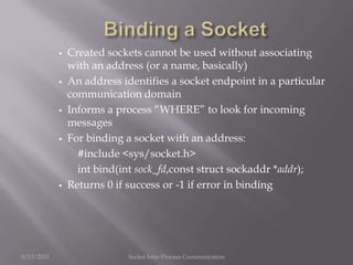  Created sockets cannot be used without associating
with an address (or a name, basically)
 An address identifies a socket endpoint in a particular
communication domain
 Informs a process “WHERE” to look for incoming
messages
 For binding a socket with an address:
#include <sys/socket.h>
int bind(int sock_fd,const struct sockaddr *addr);
 Returns 0 if success or -1 if error in binding
9/13/2013 Socket Inter-Process Communication
 