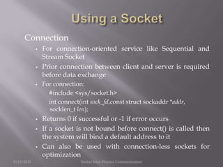 Connection
 For connection-oriented service like Sequential and
Stream Socket
 Prior connection between client and server is required
before data exchange
 For connection:
#include <sys/socket.h>
int connect(int sock_fd,const struct sockaddr *addr,
socklen_t len);
 Returns 0 if successful or -1 if error occurs
 If a socket is not bound before connect() is called then
the system will bind a default address to it
 Can also be used with connection-less sockets for
optimization
9/13/2013 Socket Inter-Process Communication
 