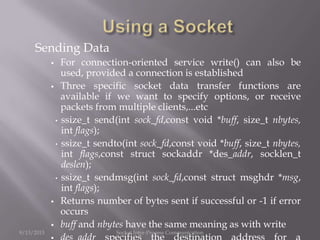 Sending Data
 For connection-oriented service write() can also be
used, provided a connection is established
 Three specific socket data transfer functions are
available if we want to specify options, or receive
packets from multiple clients,...etc
• ssize_t send(int sock_fd,const void *buff, size_t nbytes,
int flags);
• ssize_t sendto(int sock_fd,const void *buff, size_t nbytes,
int flags,const struct sockaddr *des_addr, socklen_t
deslen);
• ssize_t sendmsg(int sock_fd,const struct msghdr *msg,
int flags);
 Returns number of bytes sent if successful or -1 if error
occurs
 buff and nbytes have the same meaning as with write
9/13/2013 Socket Inter-Process Communication
 