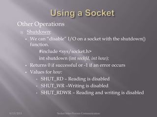 Other Operations
1) Shutdown:
 We can “disable” I/O on a socket with the shutdown()
function.
#include <sys/socket.h>
int shutdown (int sockfd, int how);
 Returns 0 if successful or -1 if an error occurs
 Values for how:
• SHUT_RD – Reading is disabled
• SHUT_WR –Writing is disabled
• SHUT_RDWR – Reading and writing is disabled
9/13/2013 Socket Inter-Process Communication
 