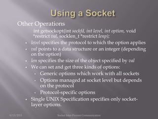 Other Operations
int getsockopt(int sockfd, int level, int option, void
*restrict val, socklen_t *restrict lenp);
 level specifies the protocol to which the option applies
 val points to a data structure or an integer (depending
on the option)
 len specifies the size of the object specified by val
 We can set and get three kinds of options:
• Generic options which work with all sockets
• Options managed at socket level but depends
on the protocol
• Protocol-specific options
 Single UNIX Specification specifies only socket-
layer options.
9/13/2013 Socket Inter-Process Communication
 