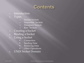 1. Introduction
2. Types
 Stream Sockets
 Sequential Sockets
 Datagram Sockets
 Raw Sockets
3. Creating a Socket
4. Binding a Socket
5. Using a Socket
 Connection
 Sending Data
 Receiving Data
 Other Operations
6. UNIX Socket Domain
9/13/2013 Socket Inter-Process Communication
 