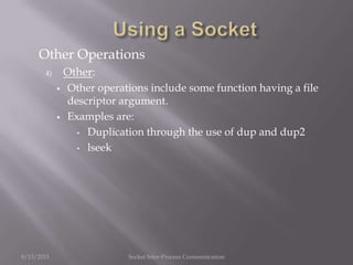 Other Operations
4) Other:
 Other operations include some function having a file
descriptor argument.
 Examples are:
• Duplication through the use of dup and dup2
• lseek
9/13/2013 Socket Inter-Process Communication
 