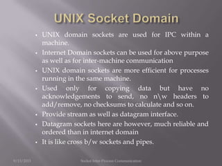  UNIX domain sockets are used for IPC within a
machine.
 Internet Domain sockets can be used for above purpose
as well as for inter-machine communication
 UNIX domain sockets are more efficient for processes
running in the same machine.
 Used only for copying data but have no
acknowledgements to send, no nw headers to
add/remove, no checksums to calculate and so on.
 Provide stream as well as datagram interface.
 Datagram sockets here are however, much reliable and
ordered than in internet domain
 It is like cross b/w sockets and pipes.
9/13/2013 Socket Inter-Process Communication
 