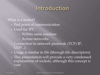 What is a socket?
 End point of communication
 Used for IPC
• Within same machine
• Across networks
 Connection to network protocols (TCP/IP,
UDP...)
 Usage is similar to file (through file descriptors)
 This presentation will provide a very condensed
explanations of sockets, although this concept is
vast
9/13/2013 Socket Inter-Process Communication
 
